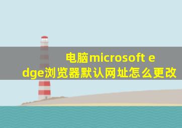 电脑microsoft edge浏览器默认网址怎么更改